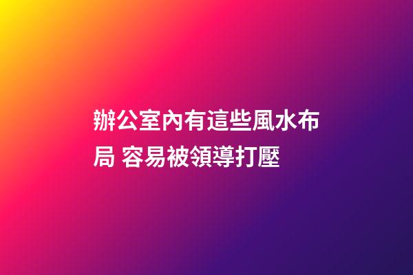 辦公室內有這些風水布局 容易被領導打壓